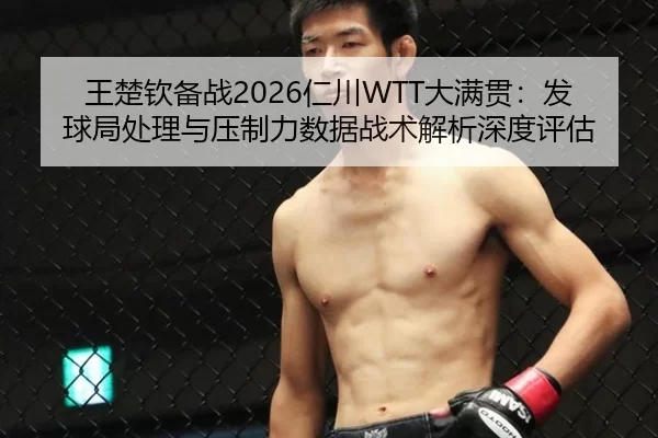 王楚钦备战2026仁川WTT大满贯：发球局处理与压制力数据战术解析深度评估